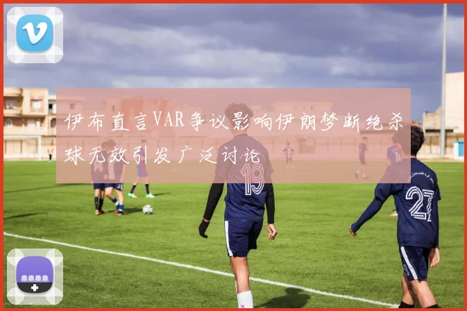伊布直言VAR争议影响伊朗梦断绝杀球无效引发广泛讨论