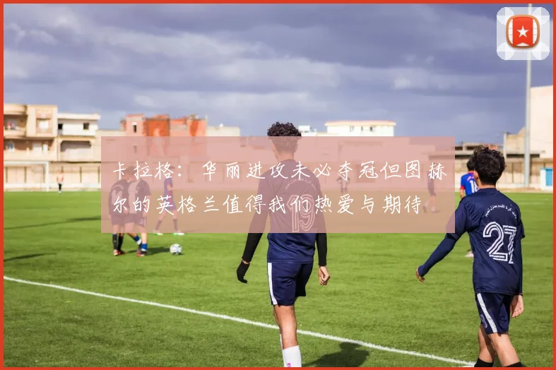 卡拉格：华丽进攻未必夺冠但图赫尔的英格兰值得我们热爱与期待