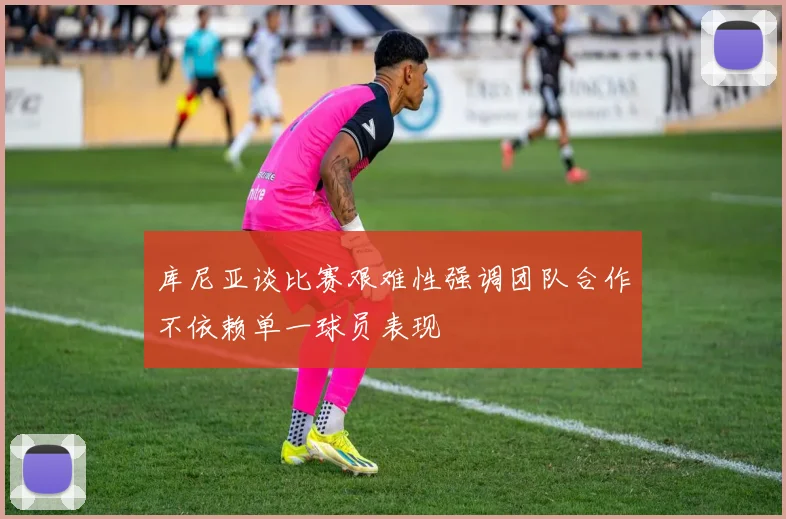 库尼亚谈比赛艰难性强调团队合作不依赖单一球员表现