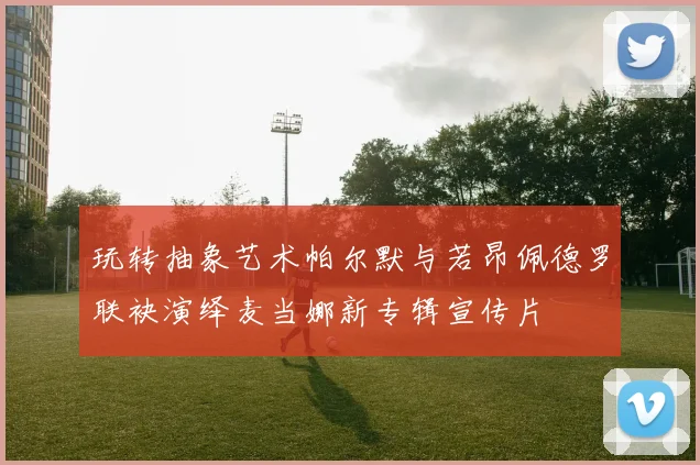 玩转抽象艺术帕尔默与若昂佩德罗联袂演绎麦当娜新专辑宣传片
