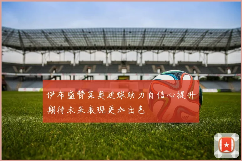 伊布盛赞莱奥进球助力自信心提升期待未来表现更加出色