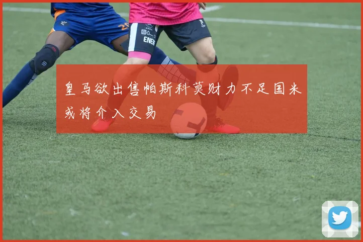 皇马欲出售帕斯科莫财力不足国米或将介入交易