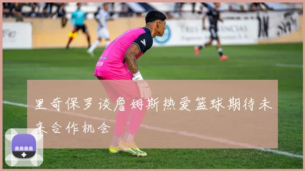 里奇保罗谈詹姆斯热爱篮球期待未来合作机会