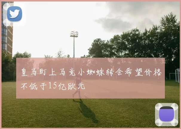 皇马盯上马竞小蜘蛛转会希望价格不低于15亿欧元