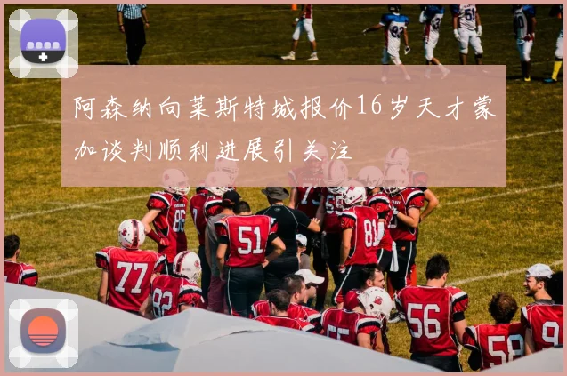阿森纳向莱斯特城报价16岁天才蒙加谈判顺利进展引关注