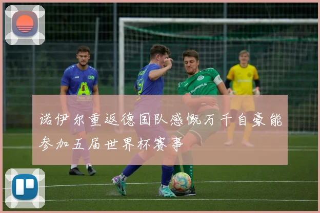 诺伊尔重返德国队感慨万千自豪能参加五届世界杯赛事
