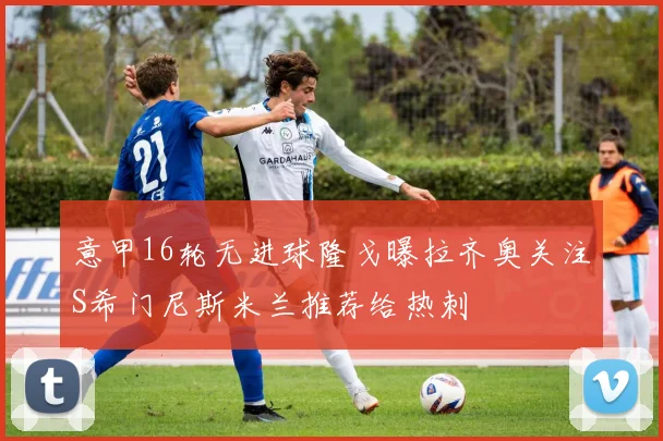 意甲16轮无进球隆戈曝拉齐奥关注S希门尼斯米兰推荐给热刺