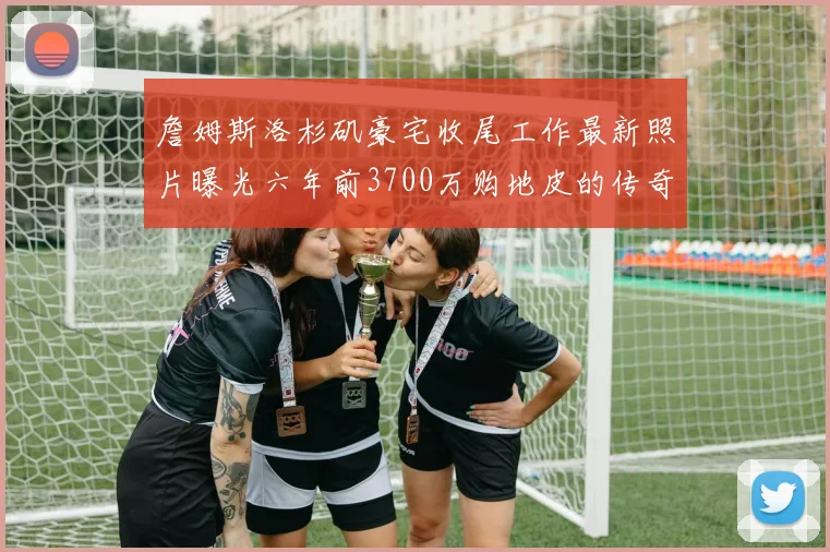 詹姆斯洛杉矶豪宅收尾工作最新照片曝光六年前3700万购地皮的传奇故事